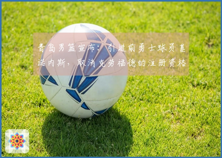 青岛男篮宣布：引进前勇士球员基诺内斯，取消克劳福德的注册资格