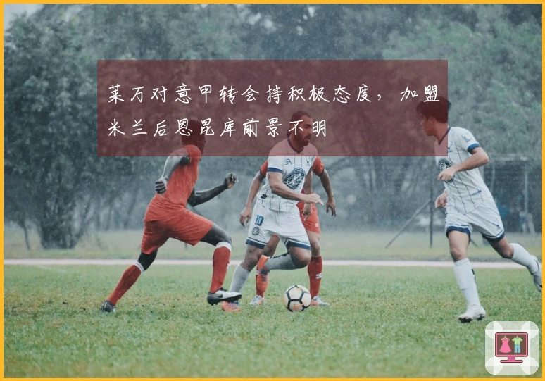 莱万对意甲转会持积极态度，加盟米兰后恩昆库前景不明