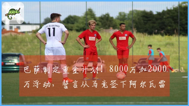 巴萨制定重金计划！8000万加2000万浮动，誓言从马竞签下阿尔瓦雷斯