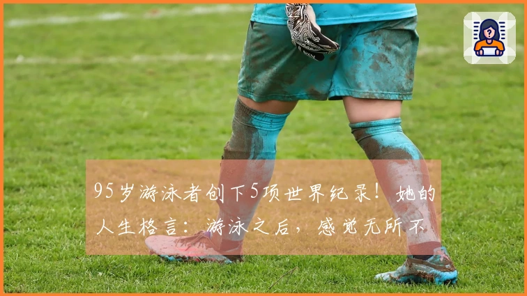 95岁游泳者创下5项世界纪录！她的人生格言：游泳之后，感觉无所不能