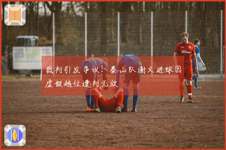 裁判引发争议！泰山队谢文进球因虚假越位遭判无效