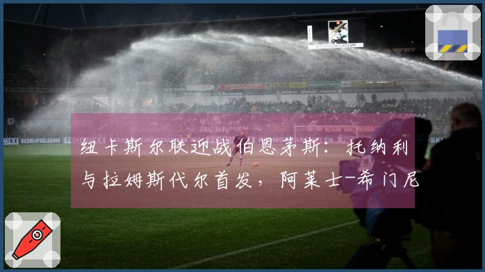 纽卡斯尔联迎战伯恩茅斯：托纳利与拉姆斯代尔首发，阿莱士-希门尼斯与埃万尼尔松参赛