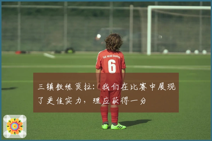 三镇教练莫拉：我们在比赛中展现了更佳实力，理应获得一分
