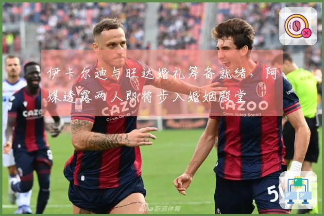 伊卡尔迪与旺达婚礼筹备就绪，阿媒透露两人即将步入婚姻殿堂