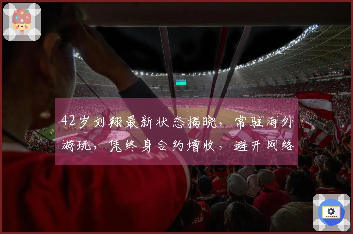 42岁刘翔最新状态揭晓，常驻海外游玩，凭终身合约增收，避开网络攻击者！