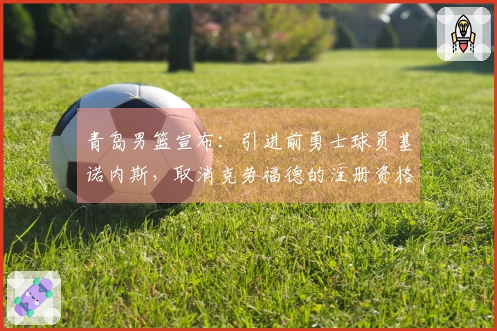 青岛男篮宣布：引进前勇士球员基诺内斯，取消克劳福德的注册资格