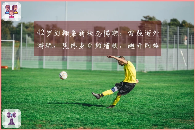 42岁刘翔最新状态揭晓，常驻海外游玩，凭终身合约增收，避开网络攻击者！