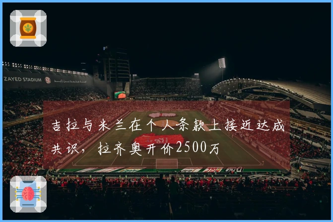 吉拉与米兰在个人条款上接近达成共识，拉齐奥开价2500万