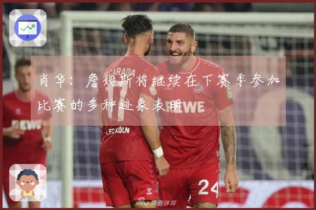 肖华：詹姆斯将继续在下赛季参加比赛的多种迹象表明